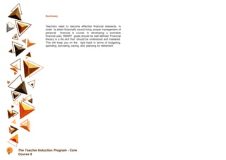 Summary
Teachers need to become effective financial stewards. In
order to attain financially sound living, proper management of
personal finances is crucial. In developing a workable
financial plan, SMART goals should be well-defined. Financial
literacy is a life skill that should be understood and mastered.
This will keep you on the right track in terms of budgeting,
spending, borrowing, saving, and planning for retirement.
7
6
The Teacher Induction Program - Core
Course 6
 
