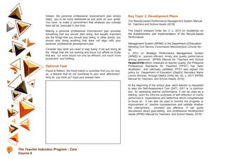 Indeed, the personal professional improvement plan simply
helps you to be more deliberate as you work on your goals.
You have to make a commitment that whatever you indicate
here will be executed in due time.
Making a personal professional improvement plan provides
something that you should start doing. But equally important
are the things that you should stop doing. In other words, you
should stop doing anything that does not align with your
personal professional development plan.
Consider also what you need to stop doing. If we quit doing all
the things that are not working and focus our efforts on those
that are, our work would not only be efficient, but much more
productive and fulfilling.
Optional Task
Pause & Reflect: Are there habits or activities that you do now
as a teacher that do not contribute to your work effectively?
Why do you think so? Input your answer here.
Key Topic 2: Development Plans
The Results-based Performance Management System Manual
for Teachers and School Heads (2018).
The DepEd released Order No. 2, s. 2015 on Guidelines on
the Establishment and Implementation of the Results-based
Performance
Management System (RPMS) in the Department of Education
following Civil Service Commission Memorandum Circular No.
06,
s. 2012 on Strategic Performance Management System
(SPMS) to warrant efficient, timely and quality performance
among personnel (RPMS Manual for Teachers and School
Heads, 2018).
To match the reform initiatives on teacher quality, the Philippine
Professional Standards for Teachers (PPST) has been
developed and nationally validated. PPST was signed into
policy by Department of Education (DepEd) Secretary Maria
Leonor Briones through DepEd Order No. 42, s. 2017 (RPMS
Manual for Teachers and School Heads, 2018).
At the beginning of the school year, each teacher is requested
to take the Self-Assessment Tool (SAT). SAT is “a common
tool for assessing teacher performance. It can be used as a
starting point for informal purposes of self-reflection to clarify
performance expectations and determine which competencies
to focus on. It can also be used to monitor the progress or
improvement of teacher competencies and validate whether
the interventions provided are effective. It can guide
discussions about goal-setting and professional development
needs (RPMS Manual for Teachers and School Heads, 2018).”
7
8
The Teacher Induction Program - Core
Course 6
 