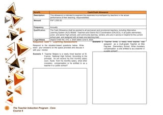 Benefit Cash/Chalk Allowance
Description: This allowance is intended to augment the expenses incurred/spent by teachers in the actual
performance of their teaching responsibilities.
Amount PhP 3,500.00
Frequency Annually
Qualification The Cash Allowance shall be granted to all permanent and provisional teachers, including Alternative
Learning System (ALS) Mobile Teachers and District ALS Coordinators (DALSCs), in all public elementary,
junior, and senior high schools, and community learning centers, who are in service in DepEd for the current
school year, and assigned with at least one teaching load.
Legal Bases DepEd Order No. 010, s. 2020 dated June 8, 2020
Required Task 1: Learning Assessment
Respond to the situation-based questions below. Write
down your answer/s on the space provided and discuss it
with your mentor.
Scenario 1: Teacher Belgira is a newly hired teacher at St.
Francis National High School. According to the
principal, he will receive his first monthly salary
soon. Aside from his monthly salary, what other
monetary compensation is he entitled to as a
teacher in a public school?
Scenario 2: Teacher Annie, a newly hired teacher, was
assigned as a multi-grade Teacher at Sitio
Pag-asa Elementary School. What monetary
compensation is she entitled to as a teacher in
a public school?
8 The Teacher Induction Program - Core
Course 6
 