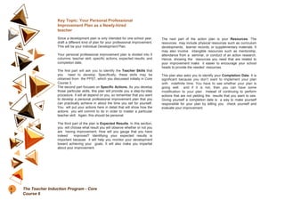 Key Topic: Your Personal Professional
Improvement Plan as a Newly-hired
teacher
Since a development plan is only intended for one school year,
draft a different kind of plan for your professional improvement.
This will be your Individual Development Plan.
Your personal professional improvement plan is divided into 5
columns: teacher skill, specific actions, expected results, and
completion date.
The first part will ask you to identify the Teacher Skills that
you need to develop. Specifically, these skills may be
obtained from the PPST, which you discussed initially in Core
Course 3.
The second part focuses on Specific Actions. As you develop
those particular skills, this plan will provide you a step-by-step
procedure. It will all depend on you, so remember that you want
to develop a personal professional improvement plan that you
can practically achieve in about the time you set for yourself.
You will put your actions here in detail that will show how the
actions you will commit to do in order to master a particular
teacher skill. Again, this should be personal.
The third part of the plan is Expected Results. In this section,
you will choose what result you will observe whether or not you
are having improvement. How will you gauge that you have
indeed improved? Identifying your expected results is
important because it will help you monitor your development
toward achieving your goals. It will also make you impartial
about your improvement.
The next part of the action plan is your Resources. The
resources may include physical resources such as curriculum
developments, learner records, or supplementary materials. It
may also involve intangible resources such as mentorship,
attendance from a seminar, or conduct of an action research.
Hence, showing the resources you need that are related to
your improvement make it easier to encourage your school
heads to provide the needed resources.
This plan also asks you to identify your Completion Date. It is
significant because you don’t want to implement your plan
with indefinite time. You have to see whether your plan is
going well and if it is not, then you can have some
modification to your plan instead of continuing to perform
actions that are not yielding the results that you want to see.
Giving yourself a completion date is a way to make yourself
responsible for your plan by letting you check yourself and
evaluate your improvement.
8
0
The Teacher Induction Program - Core
Course 6
 