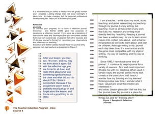 It is advisable that you select a mentor who will gladly monitor
your progress. Lasting change does not occur overnight. It
takes time to make changes, but the personal professional
development plan helps you to achieve your goals.
Reflective
Journals
To monitor your progress, try to have a reflective journal.
Snowman and Biehler (2000) gave two purposes of
developing a reflective journal: “(1) to serve as a repository of
instructional ideas and techniques that you have either created
from your own experiences or gleaned from other sources, and
(2) to give yourself a format for recording your observations
and reflections on teaching.”
Snowman and Biehler (2000) showed these two journal entry
samples from two teachers as presented in Figure 1.
I am a teacher. I write about my work, about
teaching, and about researching my teaching
through my journal. I enjoy writing, but
teaching must be at the center of any work
that I do; my research and writing must
directly feed my teaching. Keeping a journal
has been a realistic way for me to learn about,
inquire into, collect data about, and enhance
my practice as well as to learn about and plan
for children. Although writing in my journal
each day takes time, it is economical and is
the genre most compatible with my style of
writing, my way of teaching, and my way of
thinking.
Since 1980, I have kept some kind of
journal… I continue to keep a journal for a
variety of reasons. First and most important,
it helps me with my teaching. When used in
certain ways, the journal allows me to look
closely at the curriculum. As I teach, I
wonder how my thinking and my learners’
thinking evolve over time. I wonder what I
have valued and what the children are
interested in
and value. Lesson plans don’t tell me this, but
the journal does. My journal is a place for
planning, for raising questions, for figuring
things out, and for thinking. (507)”
After your lesson, you may
say, “It’s over,” and you may
not think about it again. But
with the reflective logs, you
are forced to sit down and
really think about what was
something significant about
the class and what did you do
about it? So, I think it
is important. Because if this
assignment wasn’t there, I
probably would just go on and
forget about the lesson, and
this is not a good thing to do.
(506)
Figure 1. Samples of Reflective
Journals
8
2
The Teacher Induction Program - Core
Course 6
 
