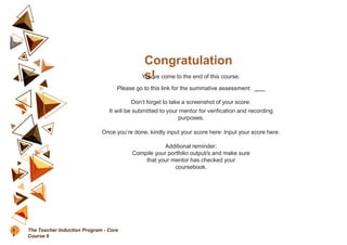 Congratulation
s!
You’ve come to the end of this course.
Please go to this link for the summative assessment:
Don’t forget to take a screenshot of your score.
It will be submitted to your mentor for verification and recording
purposes.
Once you’re done, kindly input your score here: Input your score here.
Additional reminder:
Compile your portfolio output/s and make sure
that your mentor has checked your
coursebook.
8
4
The Teacher Induction Program - Core
Course 6
 