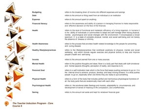 Budgeting refers to the breaking down of income into different expenses and savings
Debt refers to the amount or thing owed from an individual or an institution
Expense refers to the amount spent on anything
Financial literacy refers to the awareness and ability of a person in managing finances to make responsible
and effective decision on the flow of the finances
Health refers to the level of functional and metabolic efficiency of a living organism. In humans it
is the ability of individuals or communities to adapt and self-manage when facing physical,
mental, psychological and social changes with the environment. It encompasses a broad
spectrum. It is a state of complete physical, mental, and social well-being and not merely
the absence of disease or infirmity.
Health Awareness refers to the process that provides health related knowledge to the people for preventing
and curing disease
Healthy lifestyles/practices refers to the lifestyles/practices that contribute positively to physical, mental and social
wellbeing and which include regular exercise and physical activity to help and improve
people’s health and well-being
Income refers to the amount earned from one or many sources
Mental Health refers to the positive thoughts and ideas. Brain is a body part that deals with both emotional
and mental aspects (thoughts, perception of reality, and response to it)
Personal Goal refers to a self-motivation task which is the force that keeps pushing someone to go on. It is
the internal drive to achieve, produce, develop, and keep moving forward. It is what pushes
people to go on, especially when one thinks they are ready to quit something.
Physical Health refers to a form of the body that includes perfect and harmonious physiological functions of
all the body parts that are anatomically intact with each other
Psychological Health refers to the emotional state (feelings and moods), adaptability to circumstances, and
development of sense of meaning of life compassion, and unselfishness.
Saving refers to the amount set aside and kept for whatever financial goal
8
6
The Teacher Induction Program - Core
Course 6
 