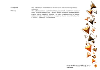 Social Health refers to the ability to interact effectively with other people and can developing satisfying
relationships
Wellness refers to the state of being in optimal mental and physical health. It is a dynamic process of
change and growth. It’s about living a life full of personal responsibility and therefore taking
proactive steps for one’s entire well-being. This means that a person living life very well
controls risk factors that can harm them. It has a direct influence on overall health, which
is essential if one is trying to live a better life.
8
7
Guide for Mentors and Newly Hired
Teachers
 