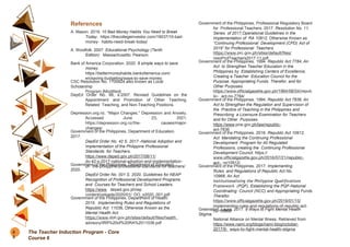 References
A. Mason. 2019. 10 Bad Money Habits You Need to Break
Today. https://thecollegeinvestor.com/19037/10-bad-
money- habits-need-break-today/
A. Woolfolk. 2007. Educational Psychology (Tenth
Edition). Massachusetts: Pearson.
Bank of America Corporation. 2020. 8 simple ways to save
money.
https://bettermoneyhabits.bankofamerica.com/
en/saving-budgeting/ways-to-save-money
CSC Resolution No. 1100824 also known as Local
Scholarship
Program (Modified)
DepEd Order No. 66, s.2007. Revised Guidelines on the
Appointment and Promotion of Other Teaching,
Related Teaching, and Non-Teaching Positions.
Depression.org.nz. “Major Changes.” Depression and Anxiety.
Accessed June 23, 2021.
https://depression.org.nz/the- causes/major-
changes/.
Government of the Philippines, Department of Education.
2017.
DepEd Order No. 42 S. 2017 -National Adoption and
Implementation of the Philippine Professional
Standards for Teachers.
https://www.deped.gov.ph/2017/08/11/
do-42-s-2017-national-adoption-and-implementation-
of- the-philippine-professional-standards-for-teachers/
Government of the Philippines, Department of Education.
2020.
DepEd Order No. 001 S. 2020, Guidelines for NEAP
Recognition of Professional Development Programs
and Courses for Teachers and School Leaders.
https://www. deped.gov.ph/wp
content/uploads/2020/01/ DO_s2020_001.pdf
Government of the Philippines, Department of Health.
2019. Implementing Rules and Regulations of
Republic Act 11036, Otherwise Known as the
Mental Health Act.
https://www.doh.gov.ph/sites/default/files/health_
advisory/IRR%20of%20RA%2011036.pdf
Government of the Philippines, Professional Regulatory Board
for Professional Teachers. 2017. Resolution No. 11,
Series of 2017,Operational Guidelines in the
Implementation of RA 10912, Otherwise Known as
“Continuing Professional Development (CPD) Act of
2016” for Professional Teachers.
https://www.prc.gov.ph/sites/default/files/
resoProfTeachers2017-11.pdf
Government of the Philippines. 1994. Republic Act 7784, An
Act to Strengthen Teacher Education in the
Philippines by Establishing Centers of Excellence,
Creating a Teacher Education Council for the
Purpose, Appropriating Funds Therefor, and for
Other Purposes.
https://www.officialgazette.gov.ph/1994/08/04/repub
lic- act-no-7784/
Government of the Philippines. 1994. Republic Act 7836, An
Act to Strengthen the Regulation and Supervision of
the Practice of Teaching in the Philippines and
Prescribing a Licensure Examination for Teachers
and for Other Purposes.
https://www.pcw.gov.ph/law/republic-
act-7836
Government of the Philippines. 2016. Republic Act 10912,
Act Mandating the Continuing Professional
Development Program for All Regulated
Professions, creating the Continuing Professional
Development Council. https://
www.officialgazette.gov.ph/2016/07/21/republic-
act- no10912/
Government of the Philippines. 2017. Implementing
Rules and Regulations of Republic Act No.
10968, An Act
Institutionalizing the Philippine Qualifications
Framework (PQF), Establishing the PQF-National
Coordinating Council (NCC) and Appropriating Funds
Therefor.
https://www.officialgazette.gov.ph/2019/01/15/
implementing-rules-and-regulations-of-republic-act-
no-10968/
Greenstein, Laura. 2017. 9 Ways to Fight Mental Health
Stigma.
National Alliance on Mental Illness. Retrieved from:
https://www.nami.org/blogs/nami-blog/october-
2017/9- ways-to-fight-mental-health-stigma
8
8
The Teacher Induction Program - Core
Course 6
 