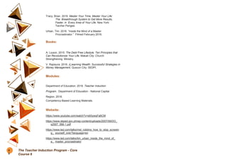 Tracy, Brian. 2016. Master Your Time, Master Your Life:
The Breakthrough System to Get More Results,
Faster, in Every Area of Your Life. New York:
Tarcher Perigee.
Urban, Tim. 2016. “Inside the Mind of a Master
Procrastinator.” Filmed February 2016.
Books:
A. Liuson. 2015. The Debt Free Lifestyle: Ten Principles that
Can Revolutionize Your Life. Makati City: Church
Strengthening Ministry.
V. Rapisura. 2016. (L)earning Wealth: Successful Strategies in
Money Management. Quezon City: SEDPI.
Modules:
Department of Education. 2018. Teacher Induction
Program. Department of Education - National Capital
Region. 2018.
Competency-Based Learning Materials.
Website:
https://www.youtube.com/watch?v=s93ywqFa6CM
https://www.deped.gov.ph/wp-content/uploads/2007/09/DO_
s2007_066-1.pdf
https://www.ted.com/talks/mel_robbins_how_to_stop_screwin
g_ yourself_over?language=en
https://www.ted.com/talks/tim_urban_inside_the_mind_of_
a_ master_procrastinator
9
0
The Teacher Induction Program - Core
Course 6
 
