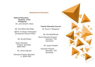 Department of Education
National Educators
Academy of the
Philippines
Dir. John Arnold S. Siena
Teacher Education Council
Ms. Anna Marie San Diego Dir. Runvi V. Manguerra
Officer-in-charge, Professional
Development Division (PDD)
Ms. Donnabel Bihasa
Ms. Ana-Sol Reyes
Senior Education Program
Specialist, TEC
Secretariat
Senior Education
Program Specialist,
NEAP-PDD
Mr. Jayson Peñafiel
Mr. Jerson Capuyan
Education Program
Specialist, TEC
Secretariat
Education Program Specialist
II, NEAP-PDD
 