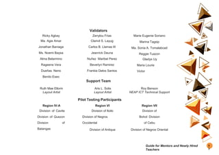 Validators
Ricky Agbay
Ma. Agie Amar
Jonathan Baniaga
Ms. Noemi Baysa
Alma Belarmino
Rageene Vera
Dueñas Nerio
Benito Eseo
Zenylou Frias
Clarivil S. Layug
Carlos B. Llamas III
Jeanrick Deuna
Nuñez Maribel Perez
Beverlyn Ramirez
Frankie Delos Santos
Marie Eugenie Soriano
Marina Tagsip
Ma. Sonia A. Tomalabcad
Reggie Tuazon
Gladys Uy
Maria Lourie
Victor
Support Team
Ruth Mae Ellorin
Layout Artist
Aris L. Solis
Layout Artist
Roy Benson
NEAP ICT Technical Support
Pilot Testing Participants
Region IV-A
Division of Cavite
Division of Quezon
Division of
Batangas
Region VI
Division of Iloilo
Division of Negros
Occidental
Division of Antique
Region VII
Division of
Bohol Division
of Cebu
Division of Negros Oriental
9
3
Guide for Mentors and Newly Hired
Teachers
 