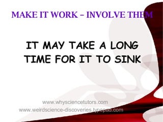MAKE IT WORK – INVOLVE THEM IT MAY TAKE A LONG TIME FOR IT TO SINK www.whysciencetutors.com www.weirdscience-discoveries.typepad.com 
