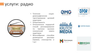 услуги: радио
• Точечное социо-
демографическое
таргетирование целевой
аудитории
• Оперативность
• Относительно недорогой
способ рекламирования
по причине высоких
показателей охвата
аудитории
• Многообразие способов
размещения рекламы
(прямое, спонсорство и
т.д.)
 