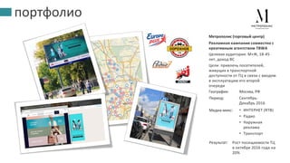 портфолио
Рекламная кампания совместно с
креативным агентством TBWA
Целевая аудитория: М+Ж, 18-45
лет, доход BC
Цели: привлечь посетителей,
живущих в транспортной
доступности от ТЦ в связи с вводом
в эксплуатацию его второй
очереди
Метрополис (торговый центр)
География:
Период: Сентябрь-
Декабрь 2016
Москва, РФ
Медиа-микс: • ИНТЕРНЕТ (RTB)
• Радио
• Наружная
реклама
• Транспорт
Результат: Рост посещаемости ТЦ
в октябре 2016 года на
20%
 