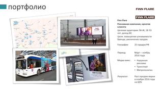 портфолио
Рекламная кампания, креатив
клиента
Целевая аудитория: М+Ж, 18-55
лет, доход BC
Цели: повышение узнаваемости
бренда, увеличение продаж.
Finn Flare
География:
Период: Март – ноябрь
2016 года
25 городов РФ
Медиа-микс: • Наружная
реклама
• Транспорт
• Метрополитен
Результат: Рост продаж марки
в ноябре 2016 года
на 60%
 