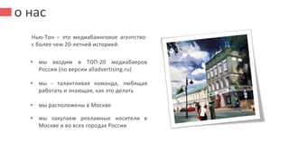 о нас
Нью-Тон – это медиабаинговое агентство
с более чем 20-летней историей.
• мы входим в ТОП-20 медиабаеров
России (по версии alladvertising.ru)
• мы - талантливая команда, любящая
работать и знающая, как это делать
• мы расположены в Москве
• мы закупаем рекламные носители в
Москве и во всех городах России
 