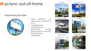 услуги: out-of-home
Наружная реклама
Щит 6х3 Суперсайт 15х5
Цифровой щит Ситиборд
Пилон 1,2х1,8 Остановка 1,2х1,8
• Охват населения вне
зависимости от возраста и
пола
• Географическая
избирательность
• Длительный период
воздействия (от 1 месяца)
• Круглосуточное
воздействие
 