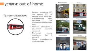 услуги: out-of-home
Транзитная реклама
Метрополитен Автобусы
Электротранспорт Маршрутки
Электропоезда Сапсан
• Высокие показатели OTS
при низком CPT (по
данным ЭСПАР аналитик)
• Максимальный охват
населения вне
зависимости от возраста и
пола
• Лояльное отношение к
рекламному носителю
населения
• Длительный период
воздействия (до 6
месяцев)
• Точное географическое
таргетирование
 