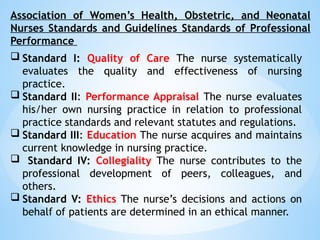 Association of Women’s Health, Obstetric, and Neonatal
Nurses Standards and Guidelines Standards of Professional
Performance
 Standard I: Quality of Care The nurse systematically
evaluates the quality and effectiveness of nursing
practice.
 Standard II: Performance Appraisal The nurse evaluates
his/her own nursing practice in relation to professional
practice standards and relevant statutes and regulations.
 Standard III: Education The nurse acquires and maintains
current knowledge in nursing practice.
 Standard IV: Collegiality The nurse contributes to the
professional development of peers, colleagues, and
others.
 Standard V: Ethics The nurse’s decisions and actions on
behalf of patients are determined in an ethical manner.
 