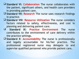  Standard VI: Collaboration The nurse collaborates with
the patient, significant others, and health care providers
in providing patient care.
 Standard VII: Research The nurse uses research findings
in practice.
 Standard VIII: Resource Utilization The nurse considers
factors related to safety, effectiveness, and cost in
planning and delivering patient care.
 Standard IX: Practice Environment The nurse
contributes to the environment of care delivery within
the practice settings.
 Standard X: Accountability The nurse is professionally
and legally accountable for his/her practice. The
professional registered nurse may delegate to and
supervise qualified personnel who provide patient care.
 
