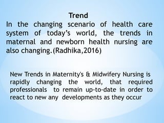 Trend
In the changing scenario of health care
system of today’s world, the trends in
maternal and newborn health nursing are
also changing.(Radhika,2016)
New Trends in Maternity's & Midwifery Nursing is
rapidly changing the world, that required
professionals to remain up-to-date in order to
react to new any developments as they occur
 
