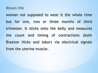 Bloom life
woman not supposed to wear it the whole time
but for one, two or three months of third
trimester. It sticks onto the belly and measures
the count and timing of contractions (both
Braxton Hicks and labor) via electrical signals
from the uterine muscle.
 