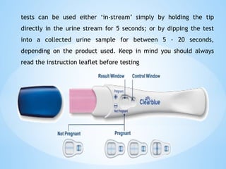 tests can be used either ‘in-stream’ simply by holding the tip
directly in the urine stream for 5 seconds; or by dipping the test
into a collected urine sample for between 5 - 20 seconds,
depending on the product used. Keep in mind you should always
read the instruction leaflet before testing
 