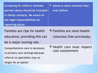 Screening for child or intimate
partner abuse should be included
in family contacts. Be aware of
the legal responsibilities for
reporting abuse.
 Abuse is more common than
ever before
Families are ripe for health
education; providing this can
be a major nursing role.`
 Families are more health-
conscious than previously.
Comprehensive care is necessary
in primary care settings because
referral to specialists may no
longer be an option
 Health care must respect
cost containment
 