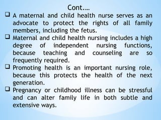 Cont.…
 A maternal and child health nurse serves as an
advocate to protect the rights of all family
members, including the fetus.
 Maternal and child health nursing includes a high
degree of independent nursing functions,
because teaching and counseling are so
frequently required.
 Promoting health is an important nursing role,
because this protects the health of the next
generation.
 Pregnancy or childhood illness can be stressful
and can alter family life in both subtle and
extensive ways.
 