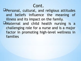 Cont.
Personal, cultural, and religious attitudes
and beliefs influence the meaning of
illness and its impact on the family.
Maternal and child health nursing is a
challenging role for a nurse and is a major
factor in promoting high-level wellness in
families
 