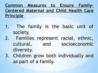 Common Measures to Ensure Family-
Centered Maternal and Child Health Care
Principle
1. The family is the basic unit of
society.
2. Families represent racial, ethnic,
cultural, and socioeconomic
diversity.
3. Children grow both individually and
as part of a family.
 