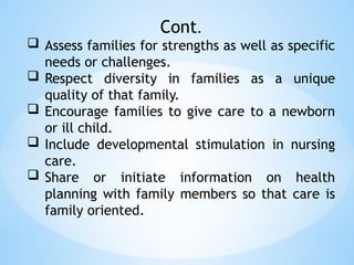 Cont.
 Assess families for strengths as well as specific
needs or challenges.
 Respect diversity in families as a unique
quality of that family.
 Encourage families to give care to a newborn
or ill child.
 Include developmental stimulation in nursing
care.
 Share or initiate information on health
planning with family members so that care is
family oriented.
 