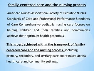 family-centered care and the nursing process
American Nurses Association/Society of Pediatric Nurses
Standards of Care and Professional Performance Standards
of Care Comprehensive pediatric nursing care focuses on
helping children and their families and communities
achieve their optimum health potentials
This is best achieved within the framework of family-
centered care and the nursing process, including
primary, secondary, and tertiary care coordinated across
health care and community settings.
 