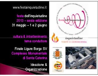 www.festainquietudine.it

festa dell’inquietudine
       2013 – sesta edizione
    31 maggio – 1 e 2 giugno

     cultura & intrattenimento
              tema conduttore
              Finale Ligure
    Complesso Monumentale
          di Santa Caterina
                Ideazione &
             Organizzazione
 