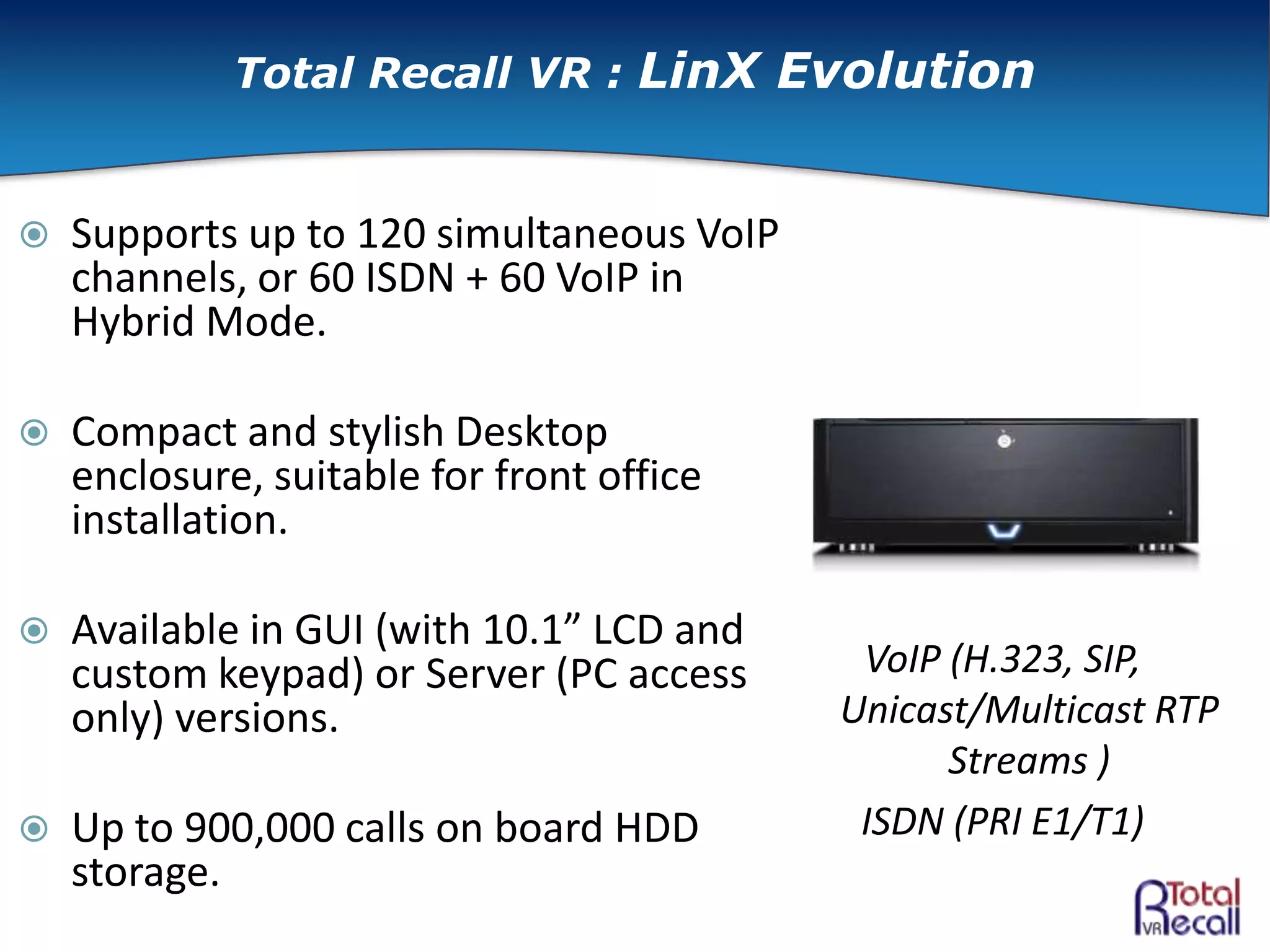  Supports up to 120 simultaneous VoIP
channels, or 60 ISDN + 60 VoIP in
Hybrid Mode.
 Compact and stylish Desktop
enclosure, suitable for front office
installation.
 Available in GUI (with 10.1” LCD and
custom keypad) or Server (PC access
only) versions.
 Up to 900,000 calls on board HDD
storage.
VoIP (H.323, SIP,
Unicast/Multicast RTP
Streams )
ISDN (PRI E1/T1)
Total Recall VR : LinX Evolution
 