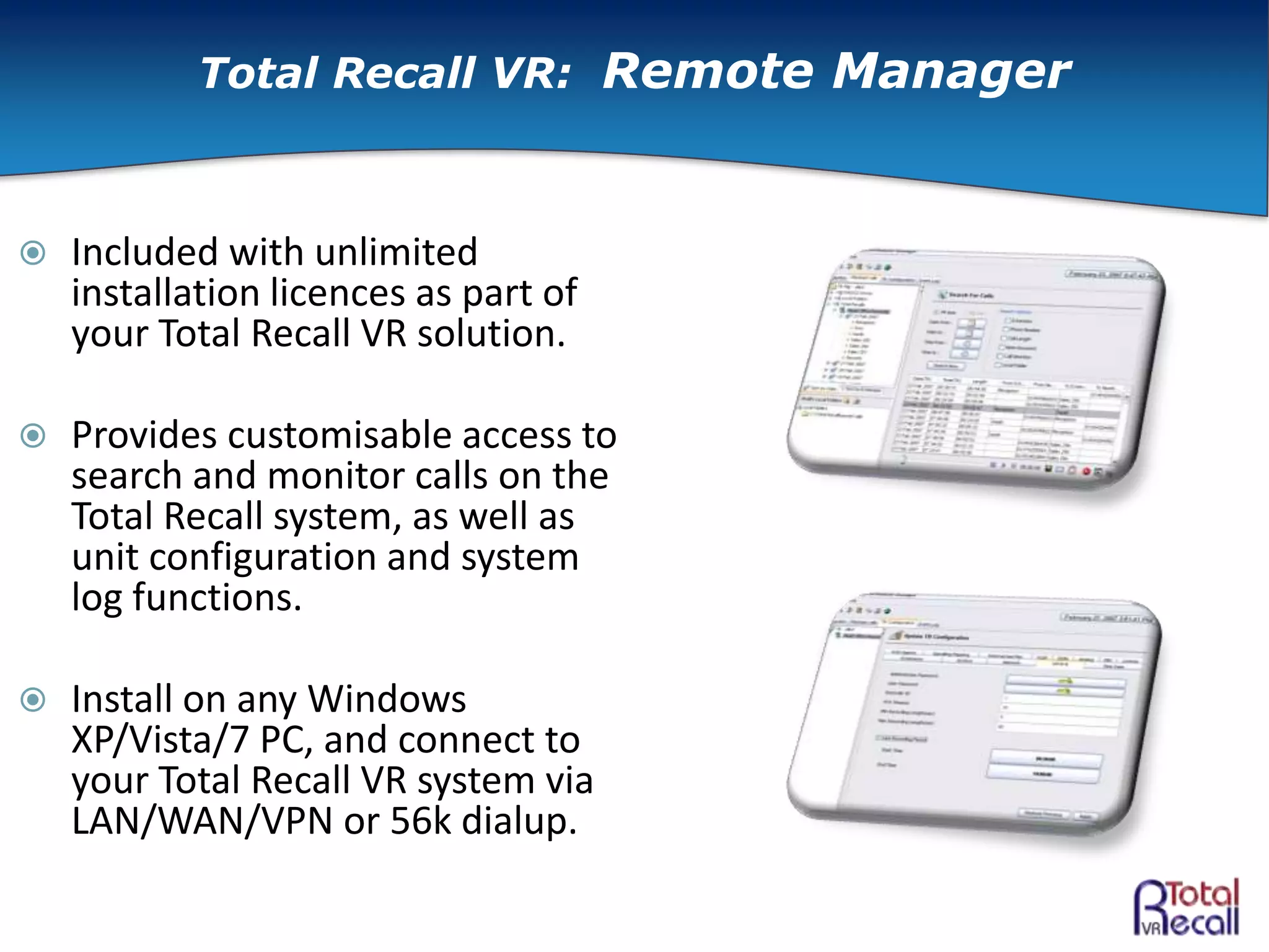  Included with unlimited
installation licences as part of
your Total Recall VR solution.
 Provides customisable access to
search and monitor calls on the
Total Recall system, as well as
unit configuration and system
log functions.
 Install on any Windows
XP/Vista/7 PC, and connect to
your Total Recall VR system via
LAN/WAN/VPN or 56k dialup.
Total Recall VR: Remote Manager
 