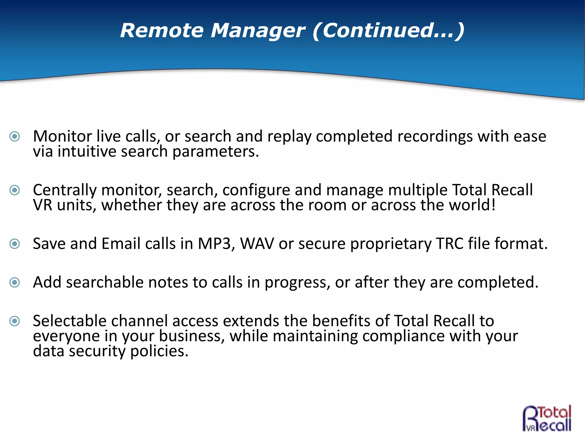  Monitor live calls, or search and replay completed recordings with ease
via intuitive search parameters.
 Centrally monitor, search, configure and manage multiple Total Recall
VR units, whether they are across the room or across the world!
 Save and Email calls in MP3, WAV or secure proprietary TRC file format.
 Add searchable notes to calls in progress, or after they are completed.
 Selectable channel access extends the benefits of Total Recall to
everyone in your business, while maintaining compliance with your
data security policies.
Remote Manager (Continued...)
 
