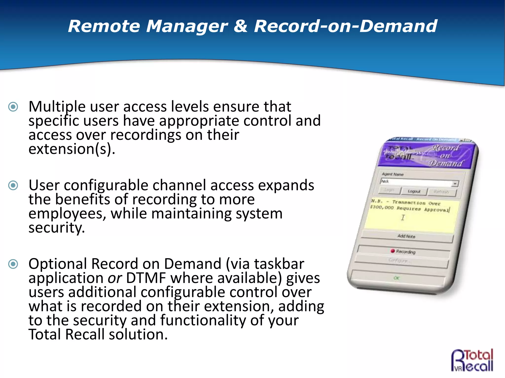  Multiple user access levels ensure that
specific users have appropriate control and
access over recordings on their
extension(s).
 User configurable channel access expands
the benefits of recording to more
employees, while maintaining system
security.
 Optional Record on Demand (via taskbar
application or DTMF where available) gives
users additional configurable control over
what is recorded on their extension, adding
to the security and functionality of your
Total Recall solution.
Remote Manager & Record-on-Demand
 