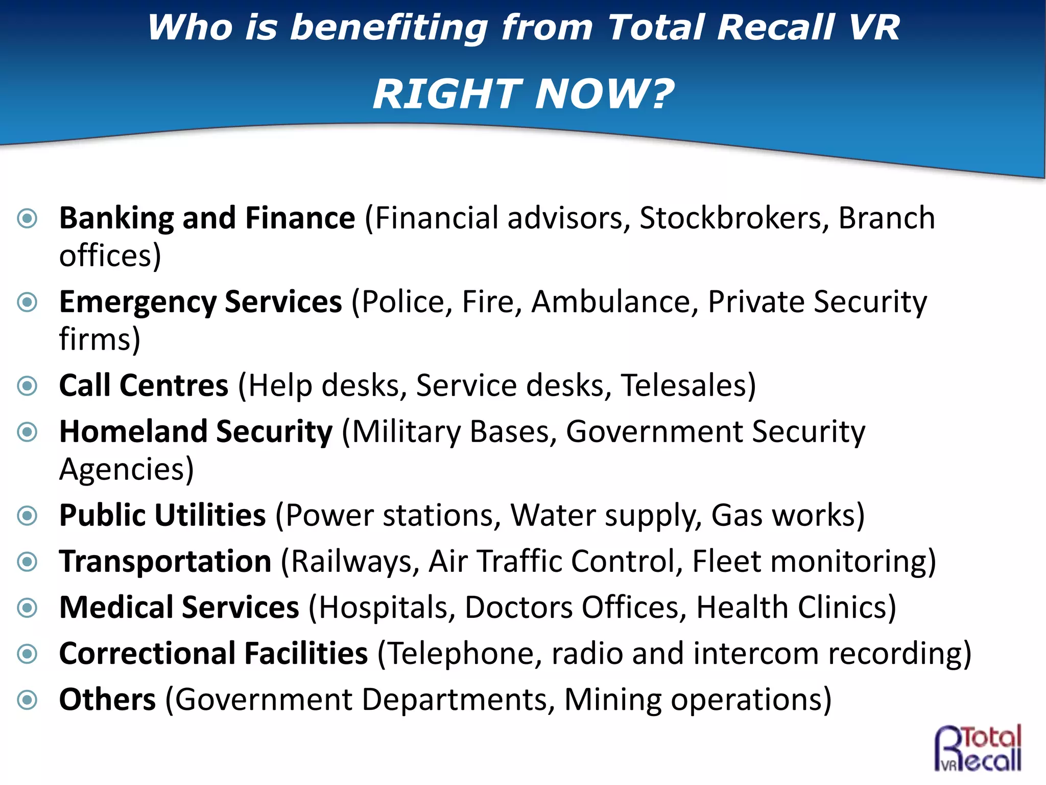  Banking and Finance (Financial advisors, Stockbrokers, Branch
offices)
 Emergency Services (Police, Fire, Ambulance, Private Security
firms)
 Call Centres (Help desks, Service desks, Telesales)
 Homeland Security (Military Bases, Government Security
Agencies)
 Public Utilities (Power stations, Water supply, Gas works)
 Transportation (Railways, Air Traffic Control, Fleet monitoring)
 Medical Services (Hospitals, Doctors Offices, Health Clinics)
 Correctional Facilities (Telephone, radio and intercom recording)
 Others (Government Departments, Mining operations)
Who is benefiting from Total Recall VR
RIGHT NOW?
 