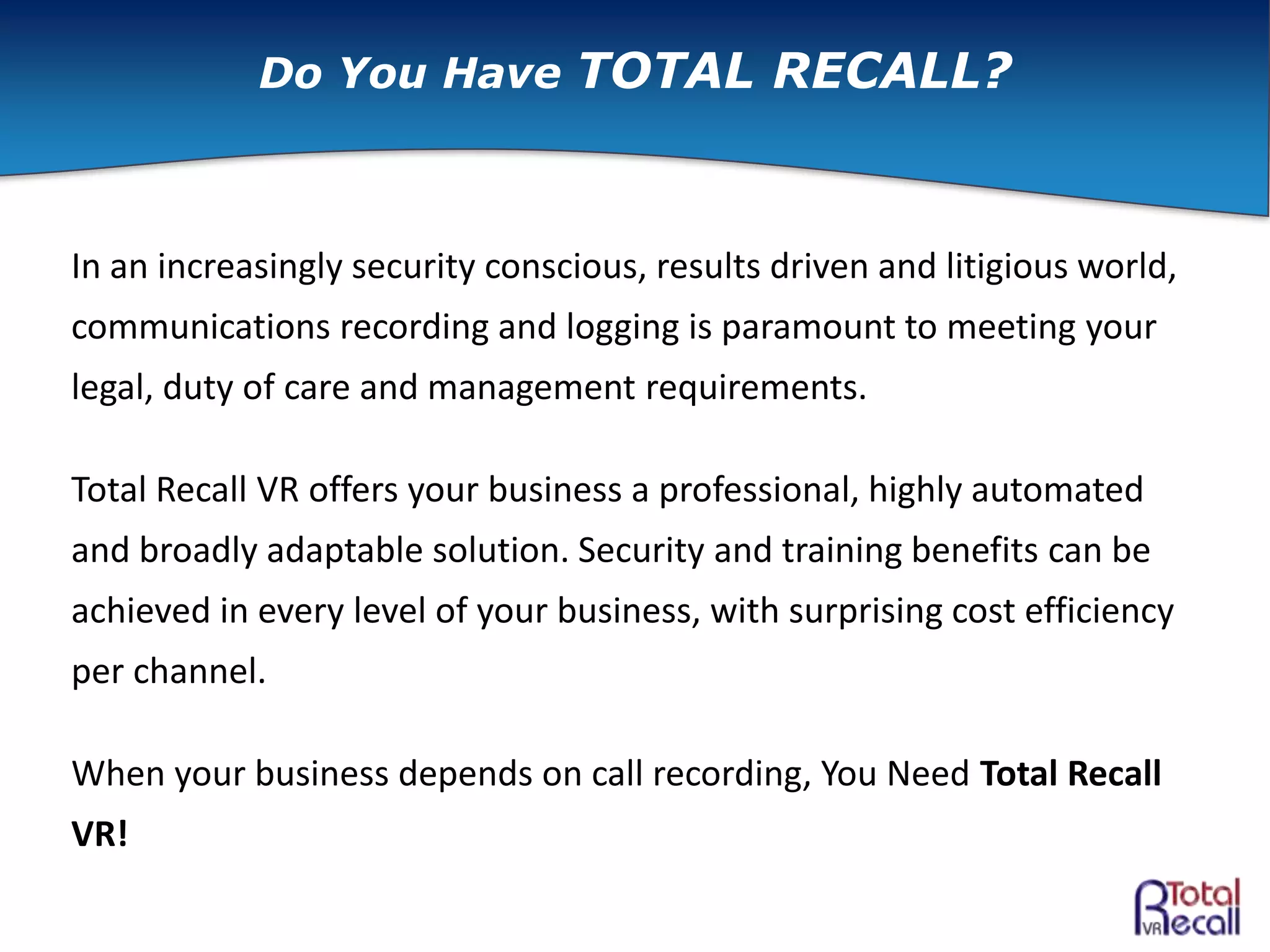 In an increasingly security conscious, results driven and litigious world,
communications recording and logging is paramount to meeting your
legal, duty of care and management requirements.
Total Recall VR offers your business a professional, highly automated
and broadly adaptable solution. Security and training benefits can be
achieved in every level of your business, with surprising cost efficiency
per channel.
When your business depends on call recording, You Need Total Recall
VR!
Do You Have TOTAL RECALL?
 