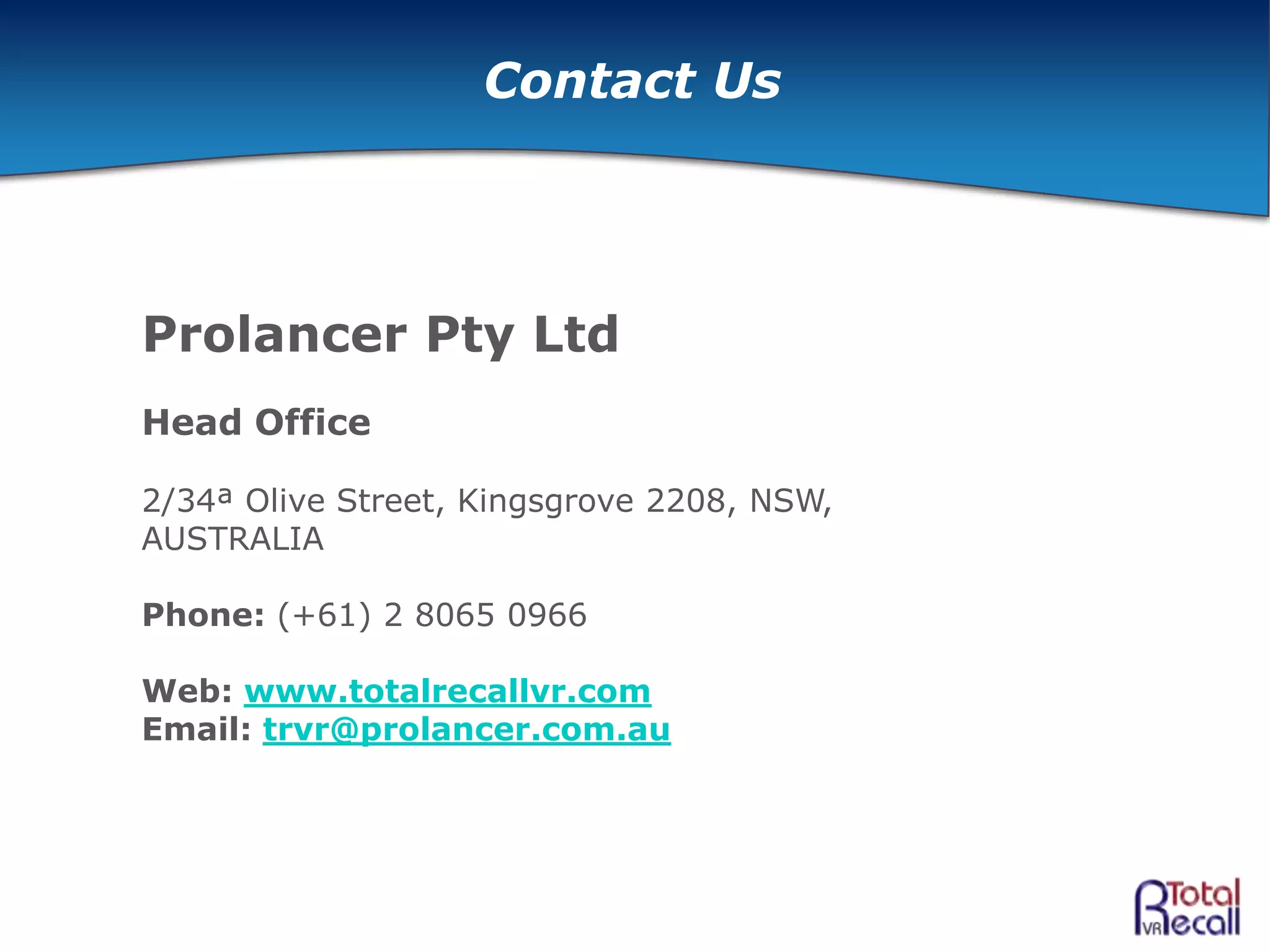 Contact Us
Prolancer Pty Ltd
Head Office
2/34ª Olive Street, Kingsgrove 2208, NSW,
AUSTRALIA
Phone: (+61) 2 8065 0966
Web: www.totalrecallvr.com
Email: trvr@prolancer.com.au
 