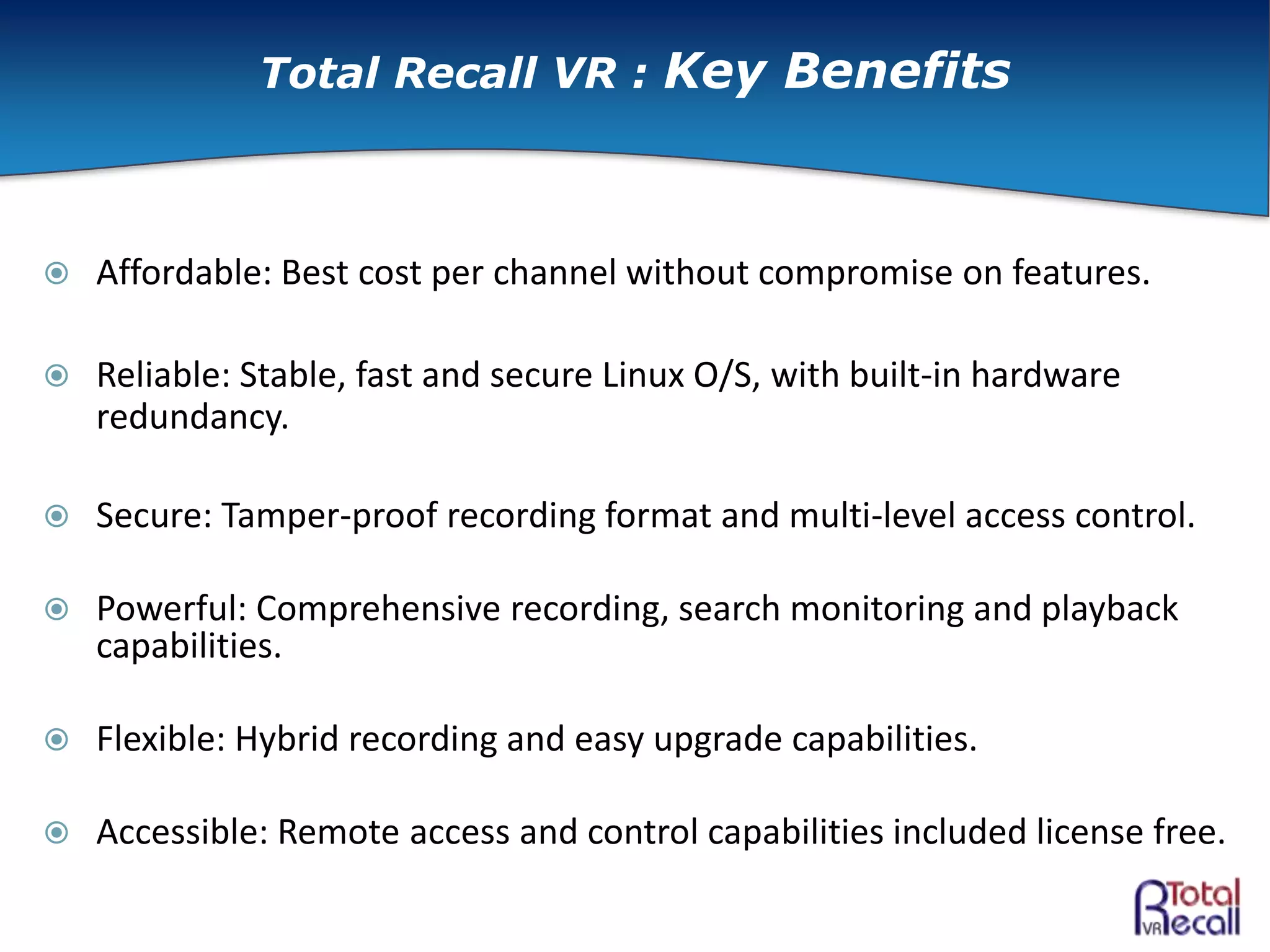  Affordable: Best cost per channel without compromise on features.
 Reliable: Stable, fast and secure Linux O/S, with built-in hardware
redundancy.
 Secure: Tamper-proof recording format and multi-level access control.
 Powerful: Comprehensive recording, search monitoring and playback
capabilities.
 Flexible: Hybrid recording and easy upgrade capabilities.
 Accessible: Remote access and control capabilities included license free.
Total Recall VR : Key Benefits
 