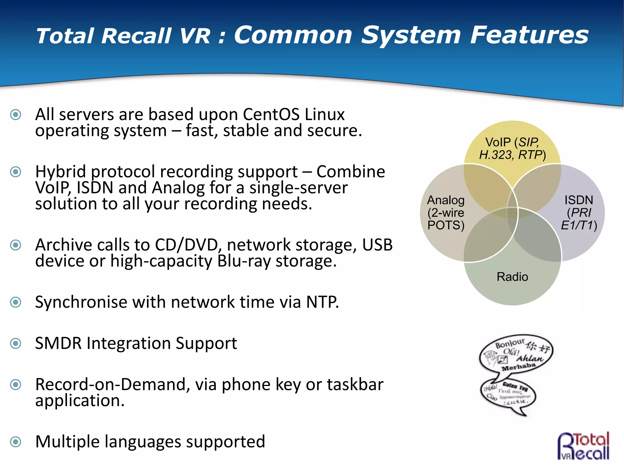  All servers are based upon CentOS Linux
operating system – fast, stable and secure.
 Hybrid protocol recording support – Combine
VoIP, ISDN and Analog for a single-server
solution to all your recording needs.
 Archive calls to CD/DVD, network storage, USB
device or high-capacity Blu-ray storage.
 Synchronise with network time via NTP.
 SMDR Integration Support
 Record-on-Demand, via phone key or taskbar
application.
 Multiple languages supported
VoIP (SIP,
H.323, RTP)
ISDN
(PRI
E1/T1)
Radio
Analog
(2-wire
POTS)
Total Recall VR : Common System Features
 