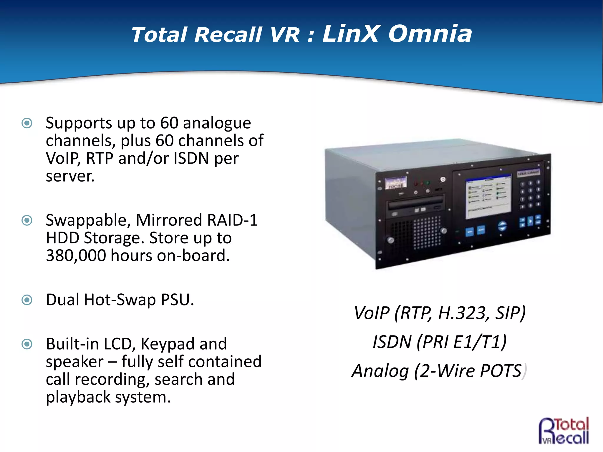  Supports up to 60 analogue
channels, plus 60 channels of
VoIP, RTP and/or ISDN per
server.
 Swappable, Mirrored RAID-1
HDD Storage. Store up to
380,000 hours on-board.
 Dual Hot-Swap PSU.
 Built-in LCD, Keypad and
speaker – fully self contained
call recording, search and
playback system.
VoIP (RTP, H.323, SIP)
ISDN (PRI E1/T1)
Analog (2-Wire POTS)
Total Recall VR : LinX Omnia
 