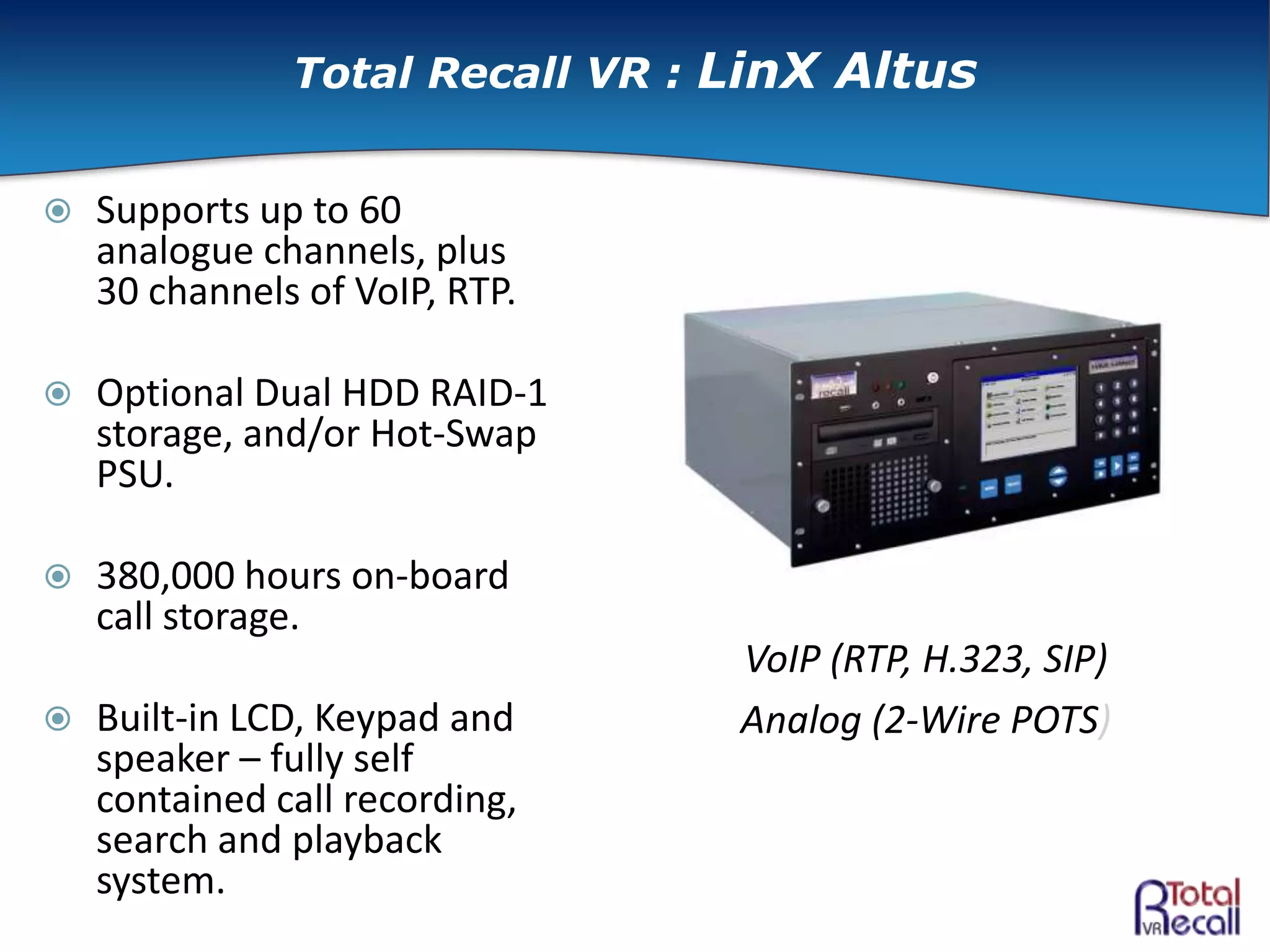  Supports up to 60
analogue channels, plus
30 channels of VoIP, RTP.
 Optional Dual HDD RAID-1
storage, and/or Hot-Swap
PSU.
 380,000 hours on-board
call storage.
 Built-in LCD, Keypad and
speaker – fully self
contained call recording,
search and playback
system.
VoIP (RTP, H.323, SIP)
Analog (2-Wire POTS)
Total Recall VR : LinX Altus
 