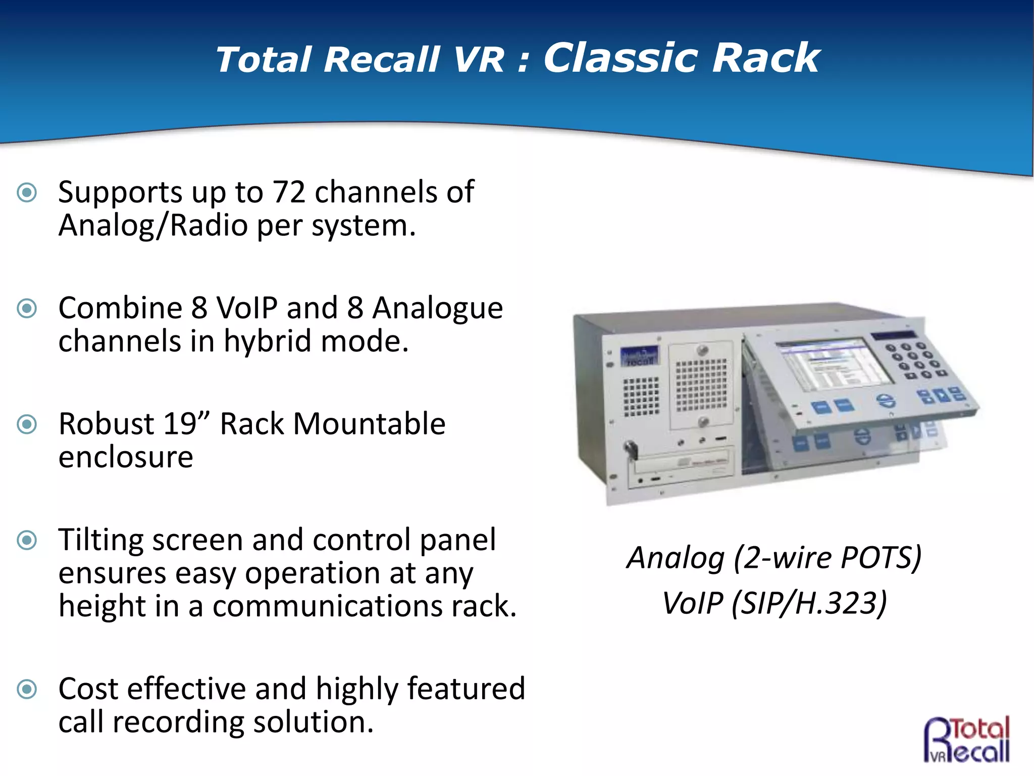  Supports up to 72 channels of
Analog/Radio per system.
 Combine 8 VoIP and 8 Analogue
channels in hybrid mode.
 Robust 19” Rack Mountable
enclosure
 Tilting screen and control panel
ensures easy operation at any
height in a communications rack.
 Cost effective and highly featured
call recording solution.
Analog (2-wire POTS)
VoIP (SIP/H.323)
Total Recall VR : Classic Rack
 