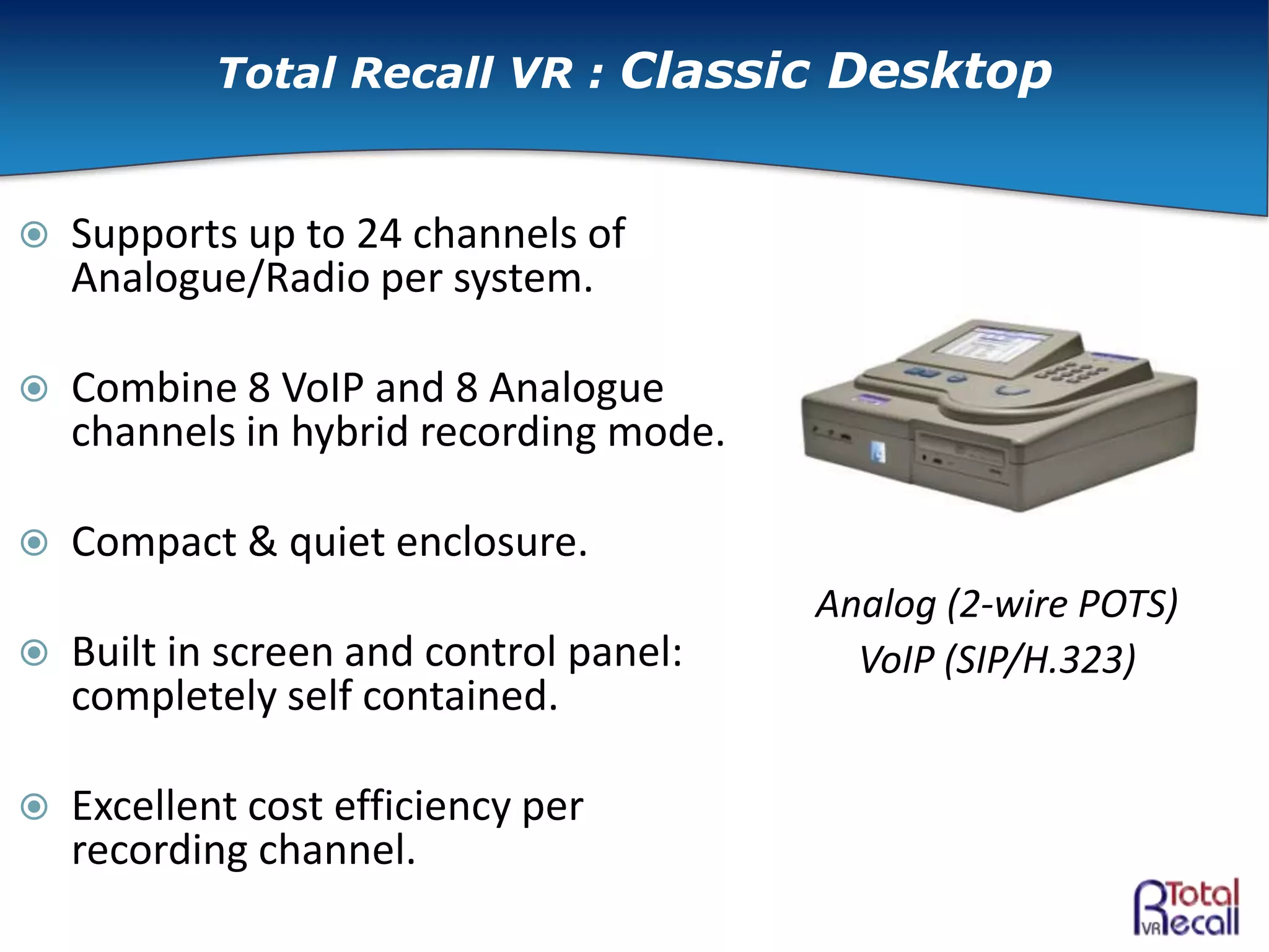  Supports up to 24 channels of
Analogue/Radio per system.
 Combine 8 VoIP and 8 Analogue
channels in hybrid recording mode.
 Compact & quiet enclosure.
 Built in screen and control panel:
completely self contained.
 Excellent cost efficiency per
recording channel.
Analog (2-wire POTS)
VoIP (SIP/H.323)
Total Recall VR : Classic Desktop
 