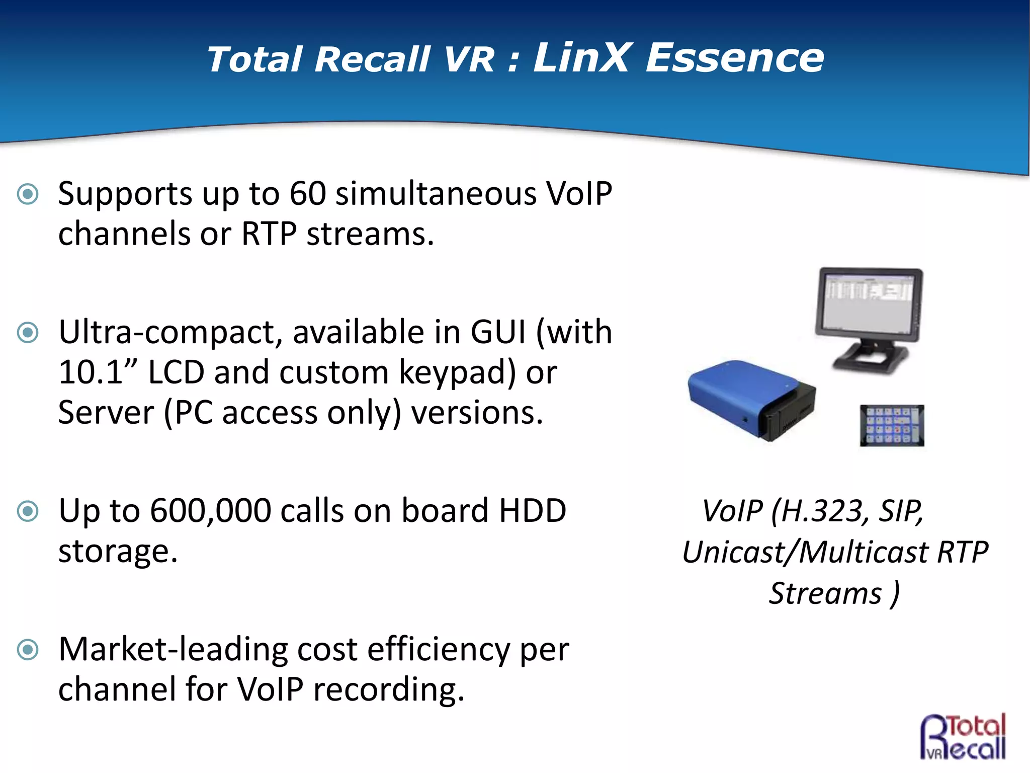  Supports up to 60 simultaneous VoIP
channels or RTP streams.
 Ultra-compact, available in GUI (with
10.1” LCD and custom keypad) or
Server (PC access only) versions.
 Up to 600,000 calls on board HDD
storage.
 Market-leading cost efficiency per
channel for VoIP recording.
VoIP (H.323, SIP,
Unicast/Multicast RTP
Streams )
Total Recall VR : LinX Essence
 