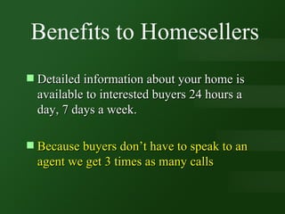 Benefits to Homesellers Detailed information about your home is available to interested buyers 24 hours a day, 7 days a week. Because buyers don’t have to speak to an agent we get 3 times as many calls 