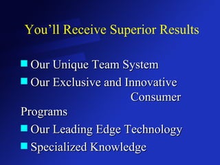 You’ll Receive Superior Results Our Unique Team System Our Exclusive and Innovative  Consumer Programs Our Leading Edge Technology Specialized Knowledge 