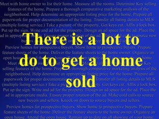 Meet with home owner to list their home. Measure all the rooms. Determine Key selling features of the home. Prepare a thorough comparative marketing analysis of the neighborhood. Help determine an appropriate listing price for the home. Prepare all paperwork for proper documentation of the listing. Transfer all listing details to MLS (multiple listing service.) Take a picture of the property. Get keys cut. Affix a lock box. Put up the sign. Write and ad for the property. Design an ad space for the ad. Place the ad in appropriate media. Ensure proper rotation of the ad. Make cold calls to source new buyers and sellers. Knock on doors to source buyers and sellers. Preview homes for prospective buyers. Show home to prospective buyers. Prepare feature sheets of the home. Deliver the feature sheets to the home owner. Organize an open house. Attend the open house. Remain up to date on all showing of your home. There is a lot to do to get a home sold Meet with home owner to list their home. Measure all the rooms. Determine Key selling features of the home. Prepare a thorough comparative marketing analysis of the neighborhood. Help determine an appropriate listing price for the home. Prepare all paperwork for proper documentation of the listing. Transfer all listing details to MLS (multiple listing service.) Take a picture of the property. Get keys cut. Affix a lock box. Put up the sign. Write and ad for the property. Design an ad space for the ad. Place the ad in appropriate media. Ensure proper rotation of the ad. Make cold calls to source new buyers and sellers. Knock on doors to source buyers and sellers. Preview homes for prospective buyers. Show home to prospective buyers. Prepare feature sheets of the home. Deliver the feature sheets to the home owner. Organize an open house. Attend the open house. Remain up to date on all showing of your home. 