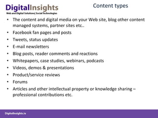 Content  types The  content and digital media  on your Web site , blog other content managed systems, partner sites etc.. Facebook fan pages and posts Tweets , status updates E-mail newsletters Blog  posts,  reader comments  and reactions Whitepapers, case studies,  w ebinars , podcasts Videos, demos &  presentations Product/service reviews Forums Articles and other intellectual property or knowledge sharing  –professional contributions etc. 