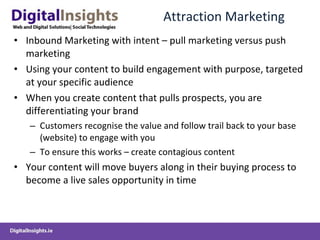 Attraction Marketing Inbound Marketing with intent – pull marketing versus push marketing Using your content to build engagement with purpose, targeted at your specific audience When you create content that pulls prospects, you are differentiating your brand Customers recognise the value and follow trail back to your base (website) to engage with you To ensure this works – create contagious content Your content will move buyers along in their buying process to become a live sales opportunity in time 